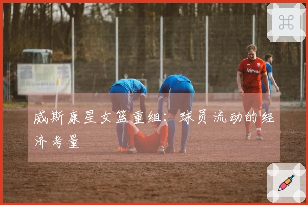 威斯康星女篮重组：球员流动的经济考量