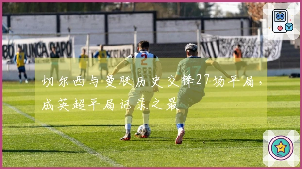 切尔西与曼联历史交锋27场平局，成英超平局记录之最