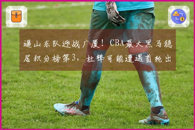 逼山东队迎战广厦！CBA最大黑马稳居积分榜第3，杜锋可能遭遇首轮出局？
