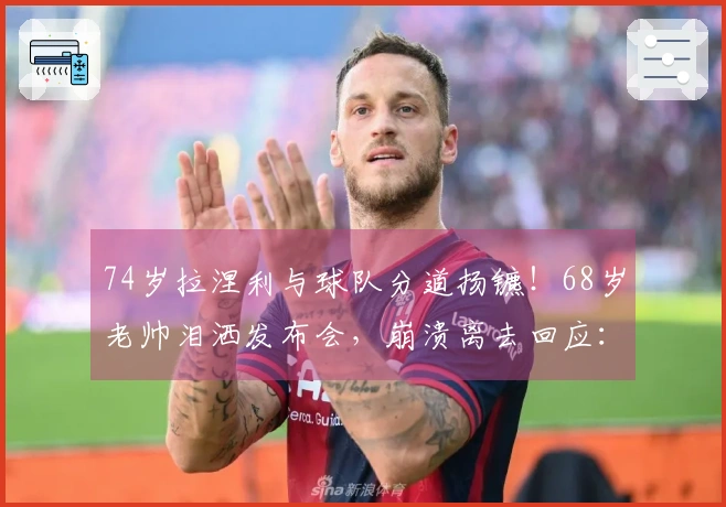 74岁拉涅利与球队分道扬镳！68岁老帅泪洒发布会，崩溃离去回应：我不是恶人